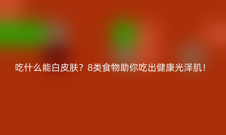吃什么能白皮肤？8类食物助你吃出健康光泽肌！