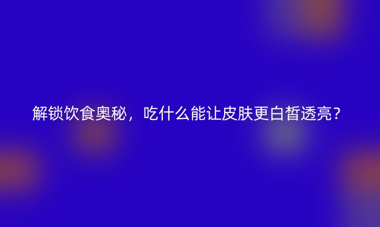 解锁饮食奥秘，吃什么能让皮肤更白皙透亮？