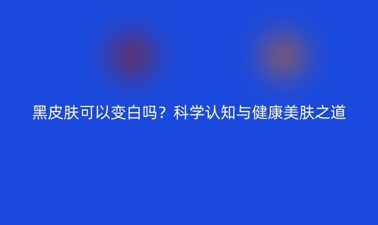 黑皮肤可以变白吗？科学认知与健康美肤之道