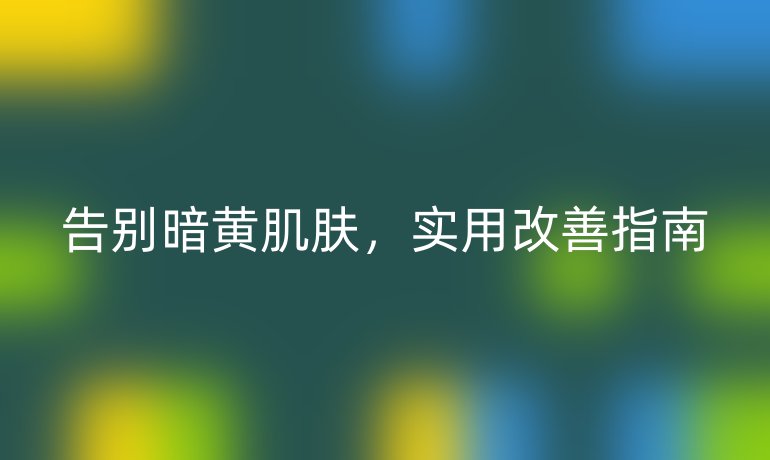 告别暗黄肌肤，实用改善指南