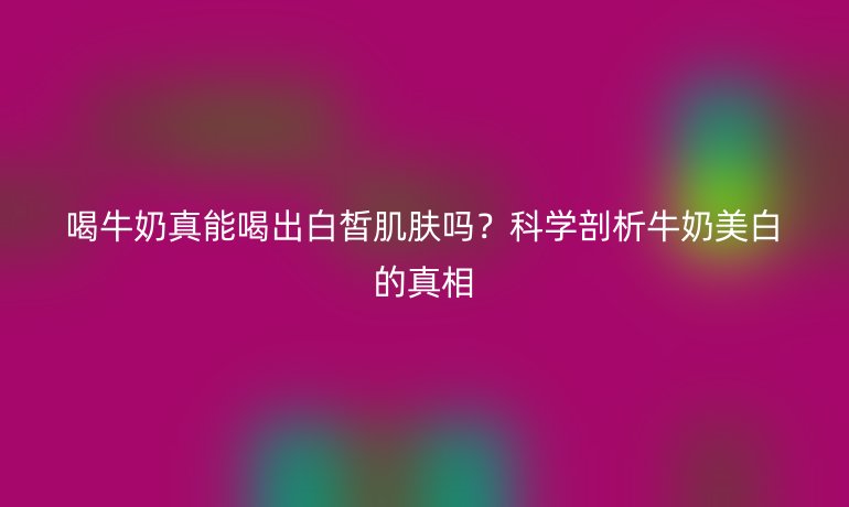 喝牛奶真能喝出白皙肌肤吗？科学剖析牛奶美白的真相