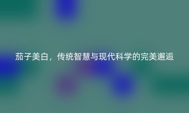 茄子美白，传统智慧与现代科学的完美邂逅