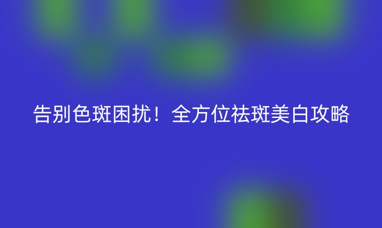 告别色斑困扰！全方位祛斑美白攻略