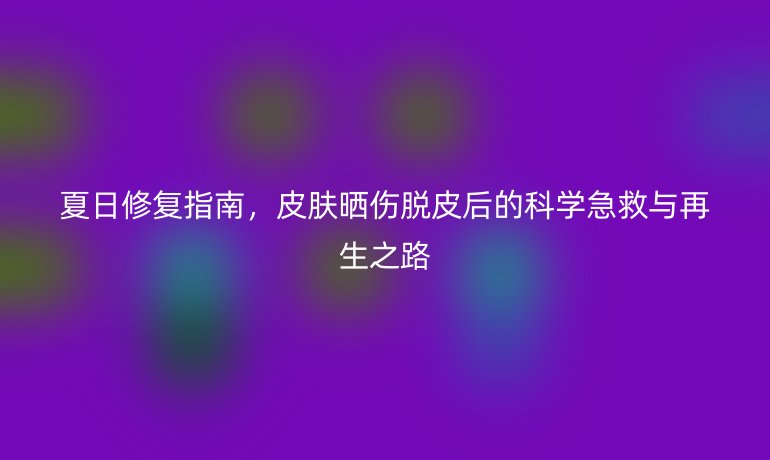 夏日修复指南，皮肤晒伤脱皮后的科学急救与再生之路