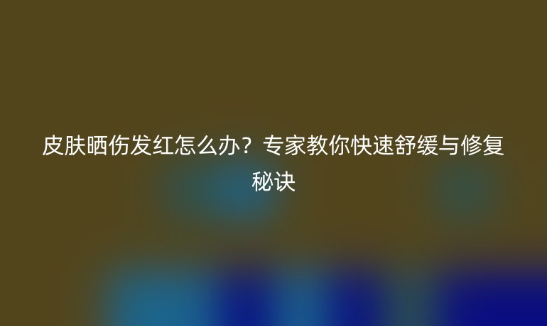 皮肤晒伤发红怎么办？专家教你快速舒缓与修复秘诀