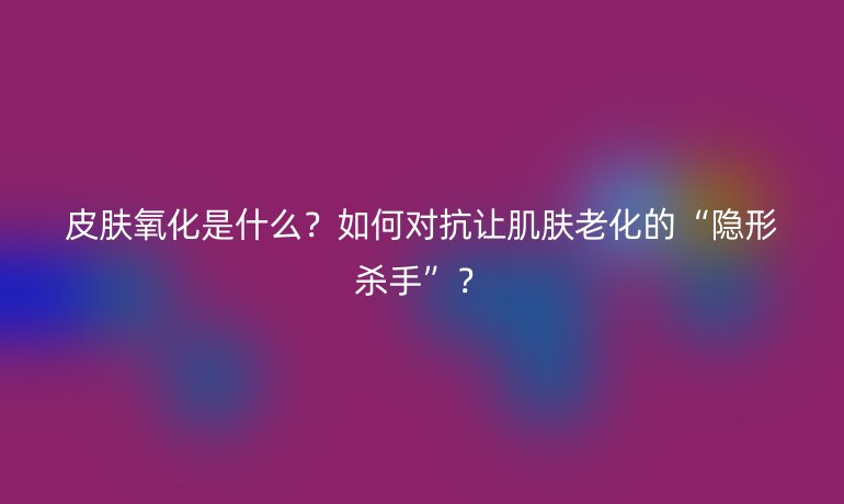 皮肤氧化是什么？如何对抗让肌肤老化的“隐形杀手”？