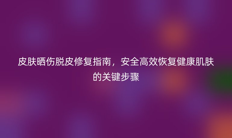 皮肤晒伤脱皮修复指南，安全高效恢复健康肌肤的关键步骤