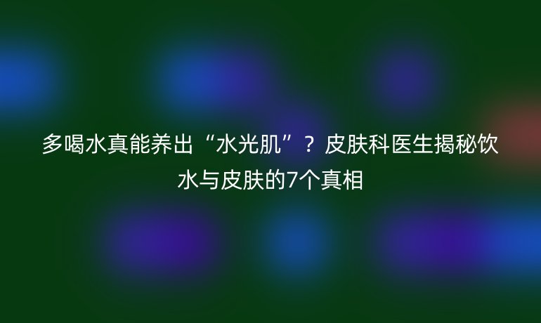 多喝水真能养出“水光肌”？皮肤科医生揭秘饮水与皮肤的7个真相