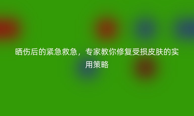 晒伤后的紧急救急，专家教你修复受损皮肤的实用策略