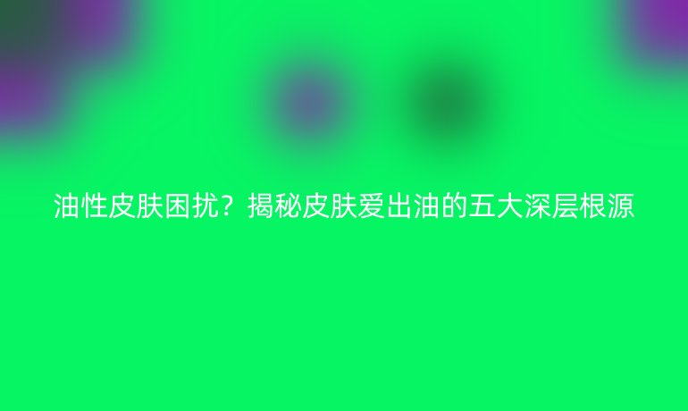 油性皮肤困扰？揭秘皮肤爱出油的五大深层根源
