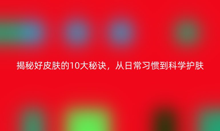 揭秘好皮肤的10大秘诀，从日常习惯到科学护肤