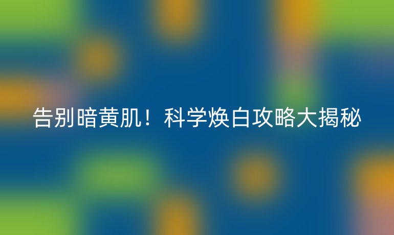 告别暗黄肌！科学焕白攻略大揭秘