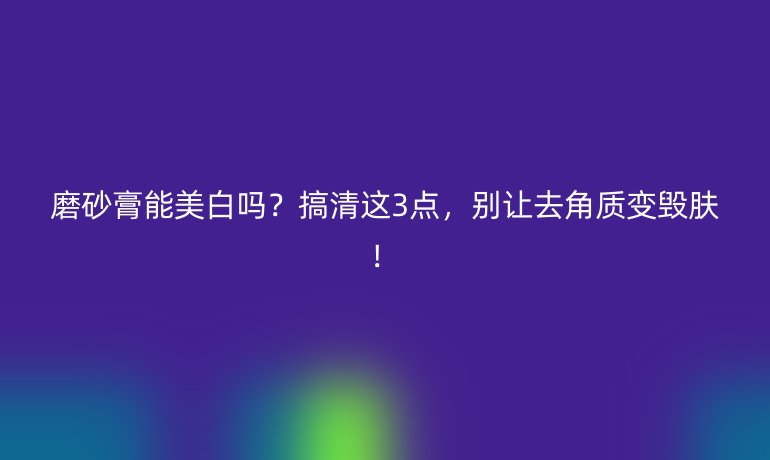 磨砂膏能美白吗?搞清这3点,别让去角质变毁肤!