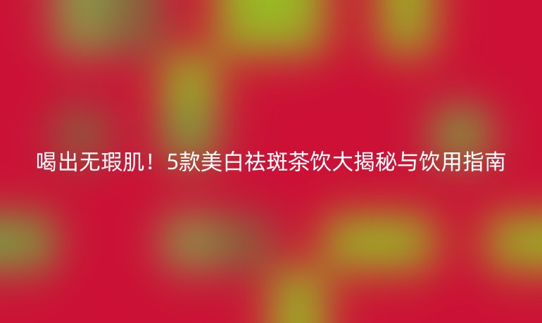 喝出无瑕肌！5款美白祛斑茶饮大揭秘与饮用指南