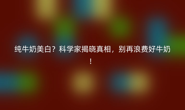 纯牛奶美白？科学家揭晓真相，别再浪费好牛奶！