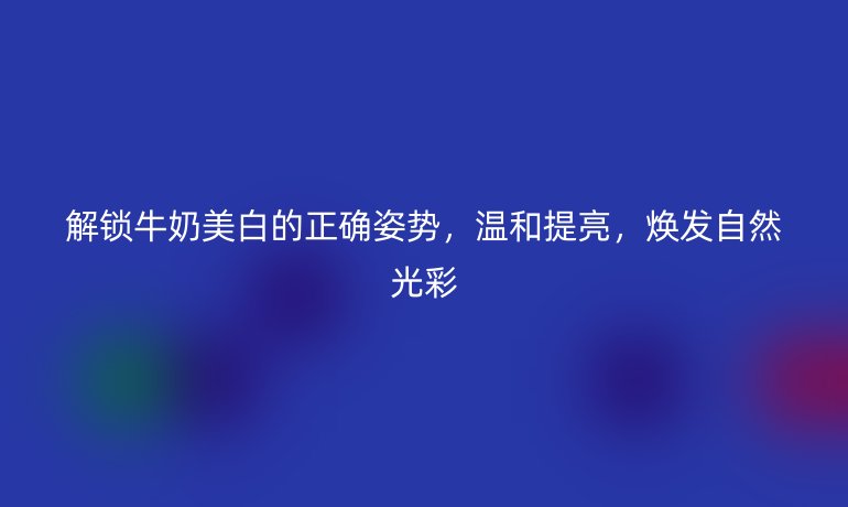 解锁牛奶美白的正确姿势，温和提亮，焕发自然光彩