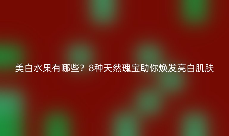 美白水果有哪些？8种天然瑰宝助你焕发亮白肌肤