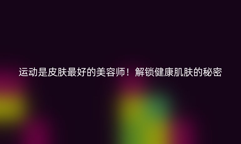 运动是皮肤最好的美容师！解锁健康肌肤的秘密