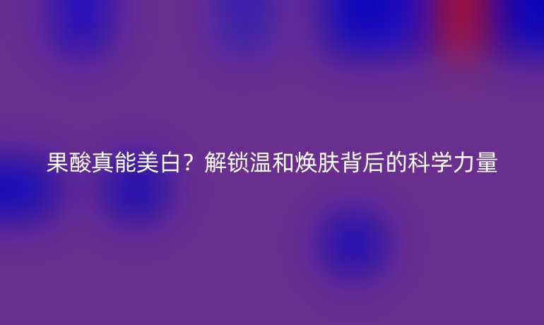 果酸真能美白?解锁温和焕肤背后的科学力量