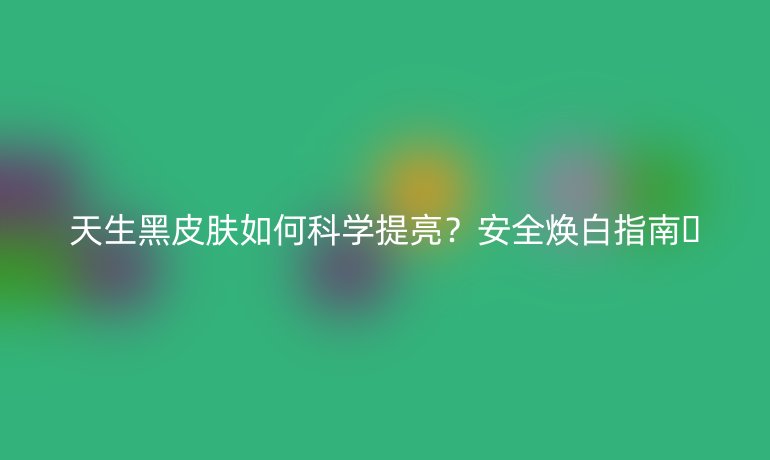 天生黑皮肤如何科学提亮？安全焕白指南💡