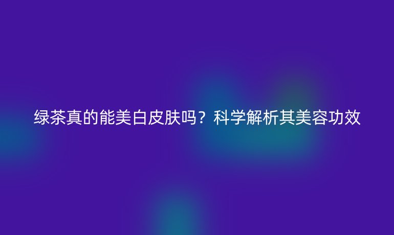 绿茶真的能美白皮肤吗?科学解析其美容功效