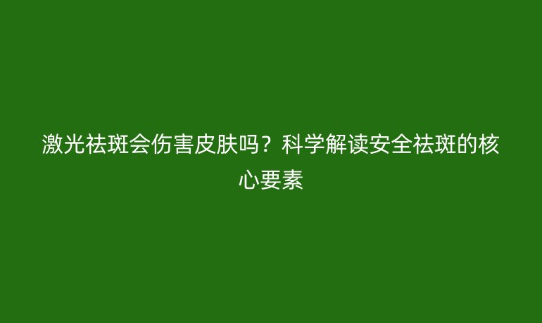 激光祛斑会伤害皮肤吗?科学解读安全祛斑的核心要素