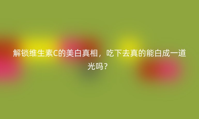 解锁维生素C的美白真相，吃下去真的能白成一道光吗？