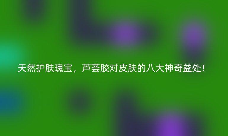 天然护肤瑰宝，芦荟胶对皮肤的八大神奇益处！