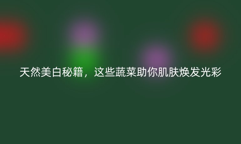 天然美白秘籍,这些蔬菜助你肌肤焕发光彩