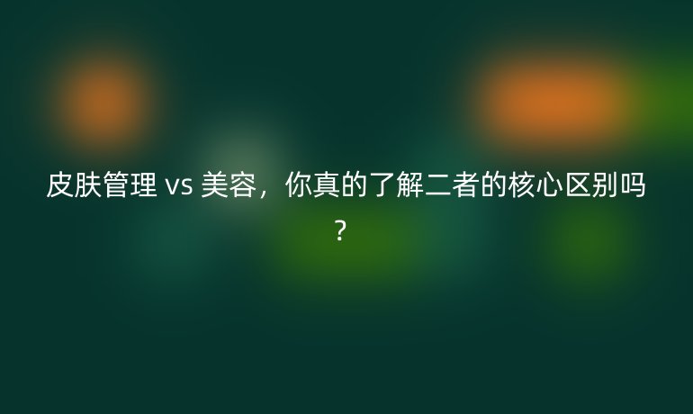 皮肤管理 vs 美容，你真的了解二者的核心区别吗？