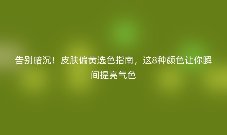 告别暗沉！皮肤偏黄选色指南，这8种颜色让你瞬间提亮气色
