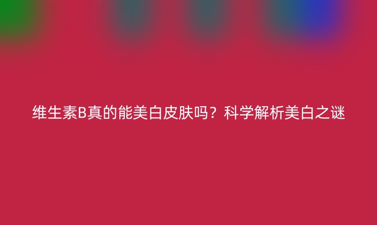 维生素B真的能美白皮肤吗?科学解析美白之谜