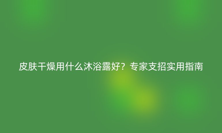 皮肤干燥用什么沐浴露好?专家支招实用指南