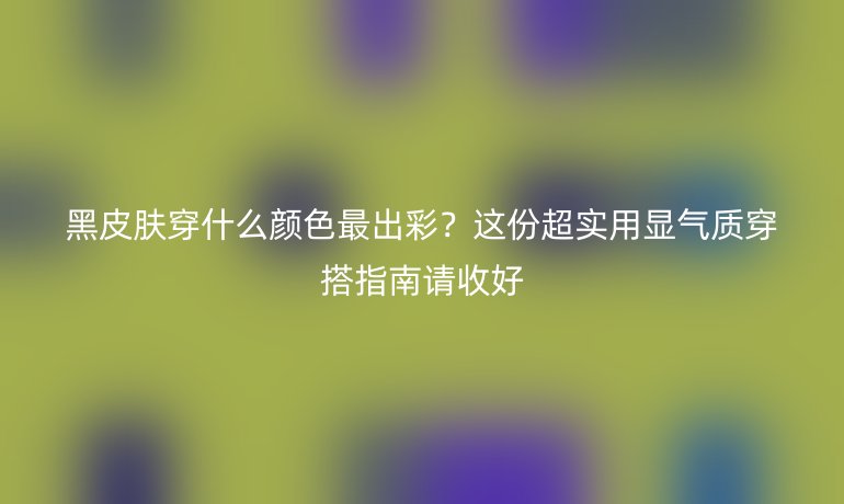 黑皮肤穿什么颜色最出彩?这份超实用显气质穿搭指南请收好