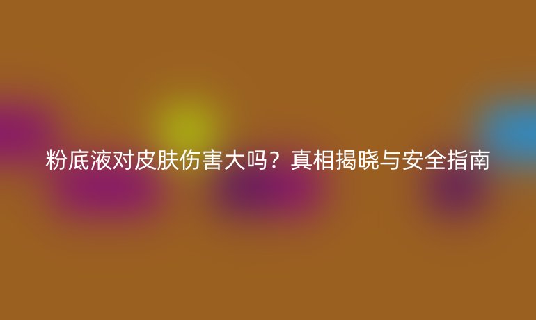 粉底液对皮肤伤害大吗?真相揭晓与安全指南