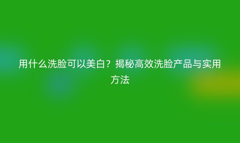 用什么洗脸可以美白？揭秘高效洗脸产品与实用方法