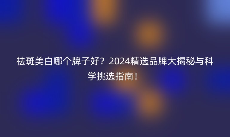 祛斑美白哪个牌子好？2024精选品牌大揭秘与科学挑选指南！