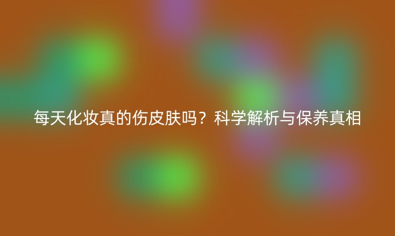 每天化妆真的伤皮肤吗？科学解析与保养真相