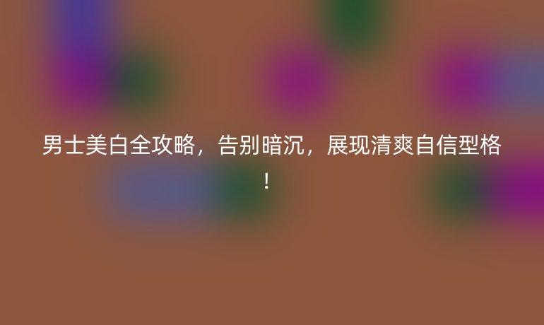 男士美白全攻略，告别暗沉，展现清爽自信型格！