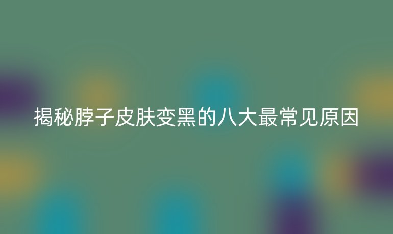 揭秘脖子皮肤变黑的八大最常见原因