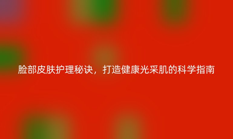 脸部皮肤护理秘诀，打造健康光采肌的科学指南