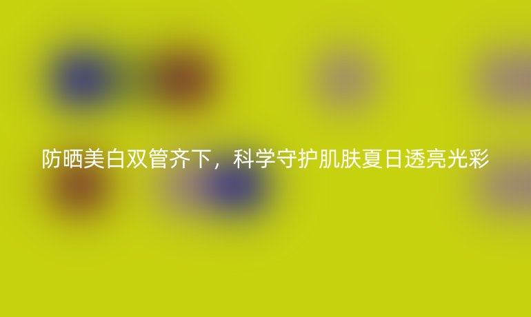 防晒美白双管齐下，科学守护肌肤夏日透亮光彩