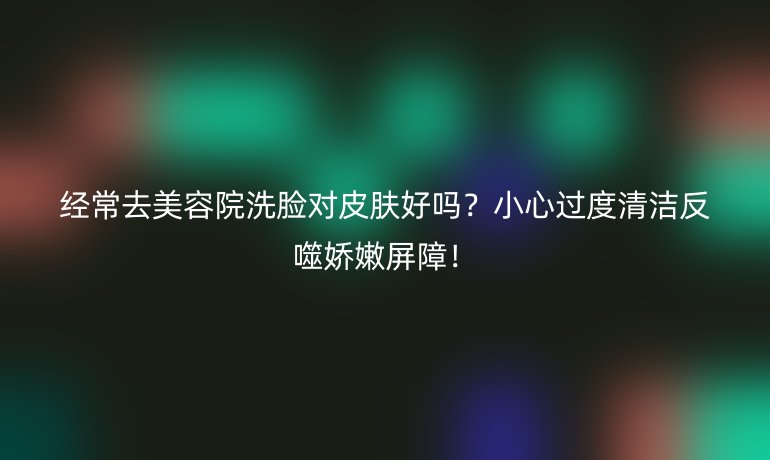 经常去美容院洗脸对皮肤好吗？小心过度清洁反噬娇嫩屏障！
