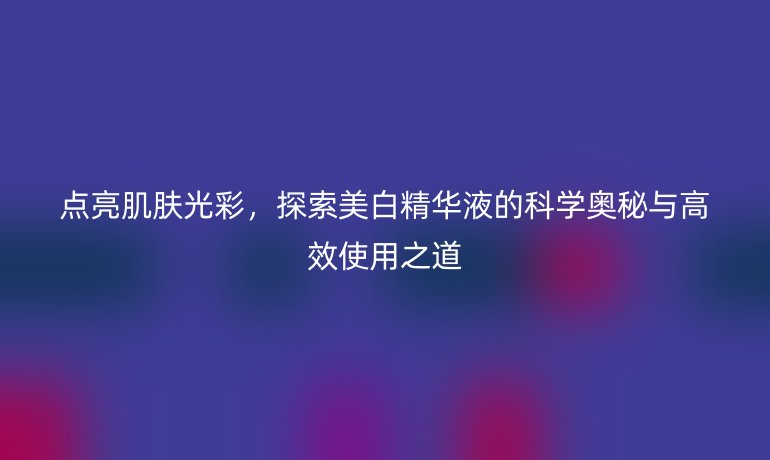 点亮肌肤光彩，探索美白精华液的科学奥秘与高效使用之道