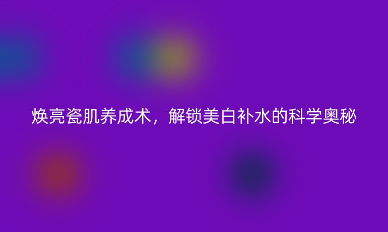 焕亮瓷肌养成术,解锁美白补水的科学奥秘