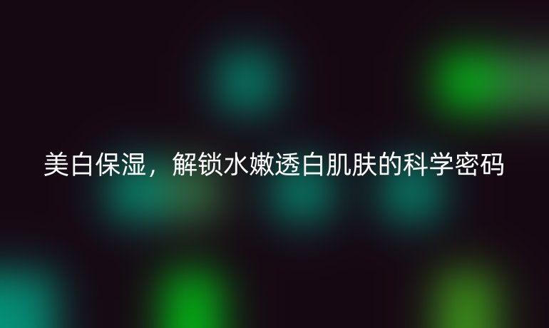 美白保湿，解锁水嫩透白肌肤的科学密码