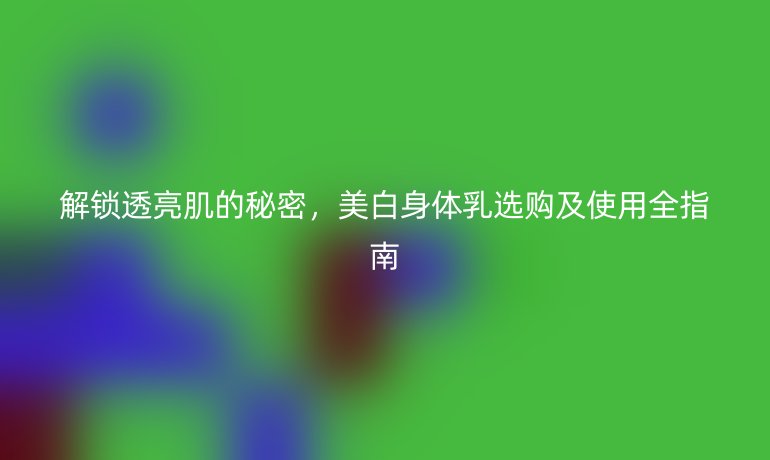 解锁透亮肌的秘密，美白身体乳选购及使用全指南