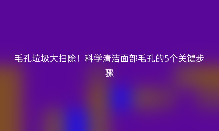 毛孔垃圾大扫除！科学清洁面部毛孔的5个关键步骤
