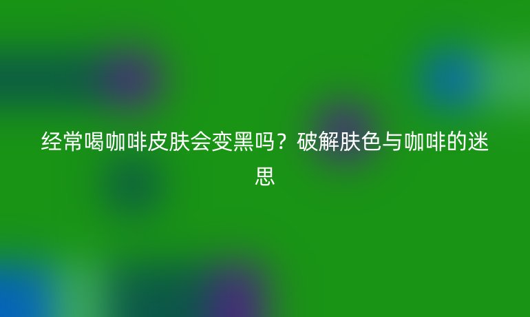 经常喝咖啡皮肤会变黑吗?破解肤色与咖啡的迷思