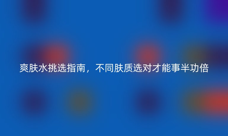 爽肤水挑选指南，不同肤质选对才能事半功倍